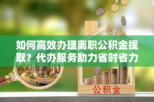 小榄如何高效办理离职公积金提取？代办服务助力省时省力