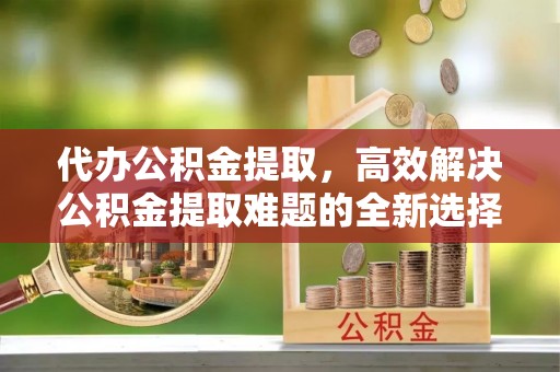 小榄代办公积金提取，高效解决公积金提取难题的全新选择