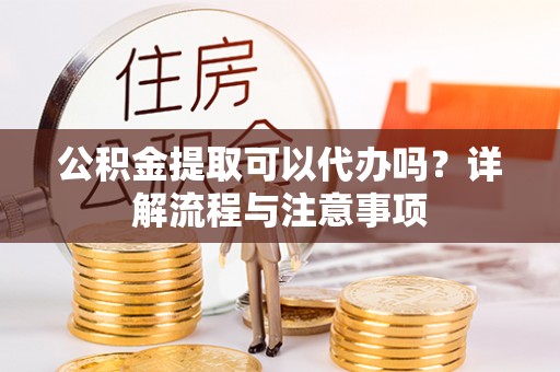 小榄公积金提取可以代办吗？详解流程与注意事项
