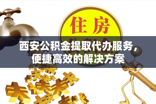 小榄西安公积金提取代办服务，便捷高效的解决方案