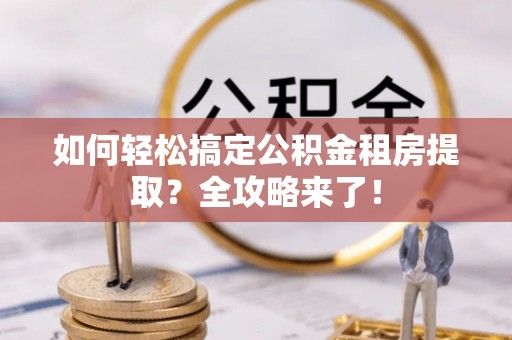 小榄如何轻松搞定公积金租房提取？全攻略来了！