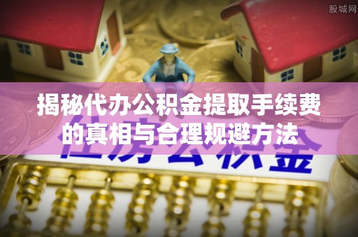 小榄揭秘代办公积金提取手续费的真相与合理规避方法