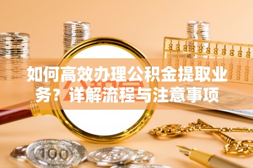 小榄如何高效办理公积金提取业务？详解流程与注意事项
