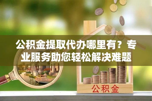 小榄公积金提取代办哪里有？专业服务助您轻松解决难题