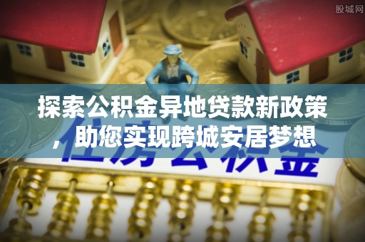 小榄探索公积金异地贷款新政策，助您实现跨城安居梦想