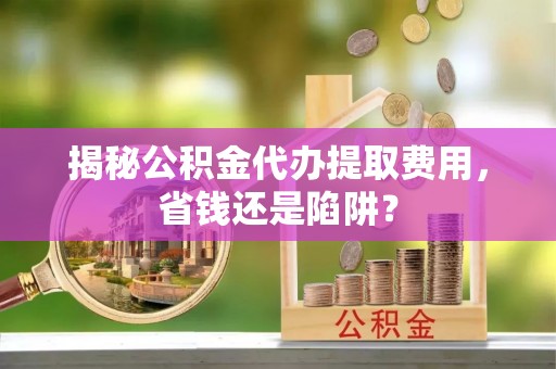 小榄揭秘公积金代办提取费用，省钱还是陷阱？