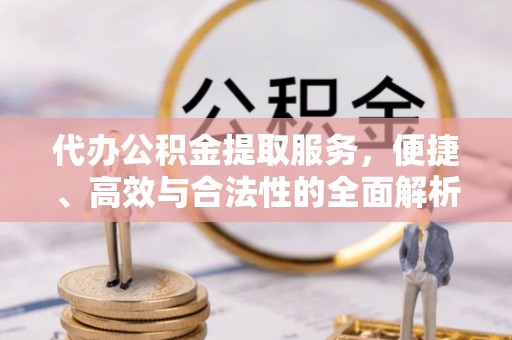小榄代办公积金提取服务，便捷、高效与合法性的全面解析