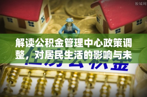 小榄解读公积金管理中心政策调整，对居民生活的影响与未来展望