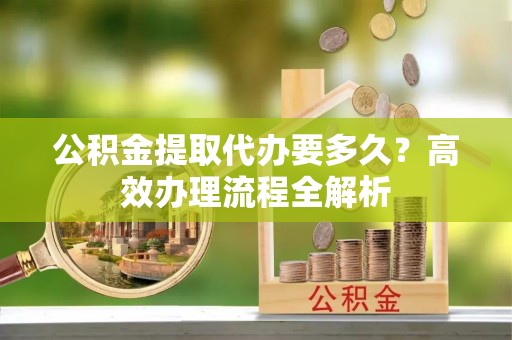 小榄公积金提取代办要多久？高效办理流程全解析