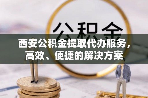 小榄西安公积金提取代办服务，高效、便捷的解决方案