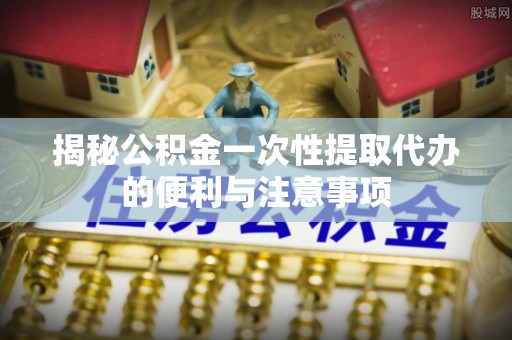 小榄揭秘公积金一次性提取代办的便利与注意事项
