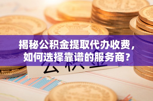 小榄揭秘公积金提取代办收费，如何选择靠谱的服务商？
