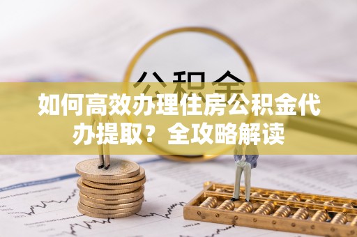 小榄如何高效办理住房公积金代办提取？全攻略解读