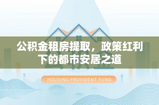 小榄公积金租房提取，政策红利下的都市安居之道