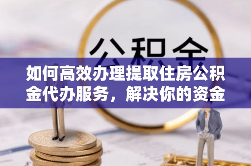 小榄如何高效办理提取住房公积金代办服务，解决你的资金需求