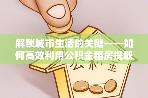 小榄解锁城市生活的关键——如何高效利用公积金租房提取实现居住自由