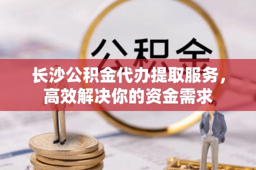 小榄长沙公积金代办提取服务，高效解决你的资金需求