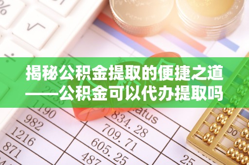 小榄揭秘公积金提取的便捷之道——公积金可以代办提取吗？