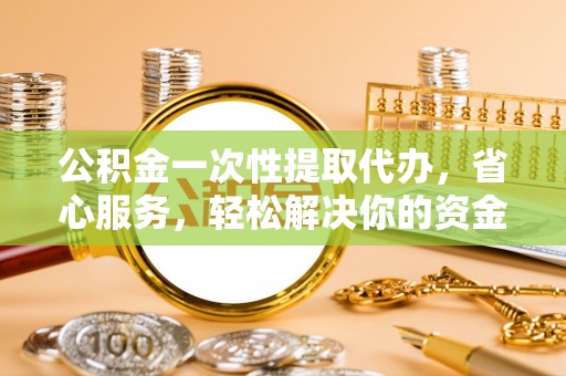 小榄公积金一次性提取代办，省心服务，轻松解决你的资金需求