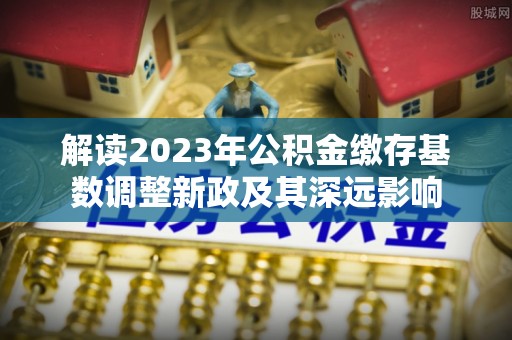 小榄解读2023年公积金缴存基数调整新政及其深远影响