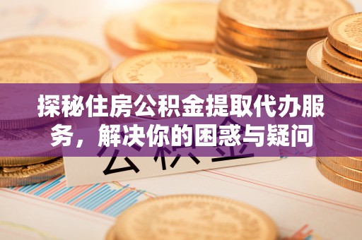 小榄探秘住房公积金提取代办服务，解决你的困惑与疑问