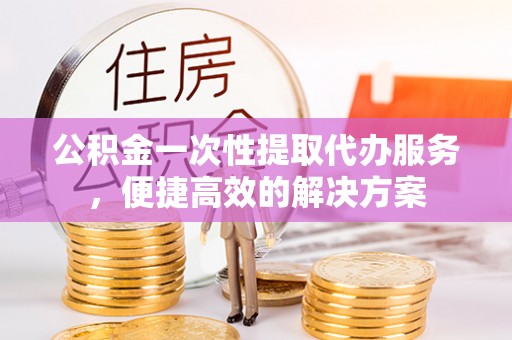 小榄公积金一次性提取代办服务，便捷高效的解决方案