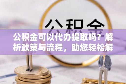 小榄公积金可以代办提取吗？解析政策与流程，助您轻松解决疑问