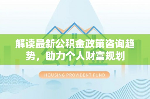 小榄解读最新公积金政策咨询趋势，助力个人财富规划