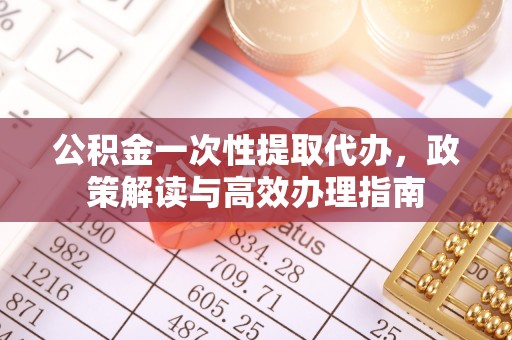 小榄公积金一次性提取代办，政策解读与高效办理指南