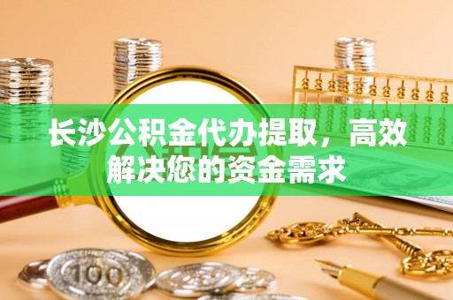 小榄长沙公积金代办提取，高效解决您的资金需求