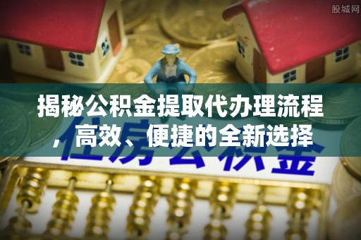 小榄揭秘公积金提取代办理流程，高效、便捷的全新选择