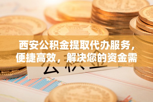 小榄西安公积金提取代办服务，便捷高效，解决您的资金需求