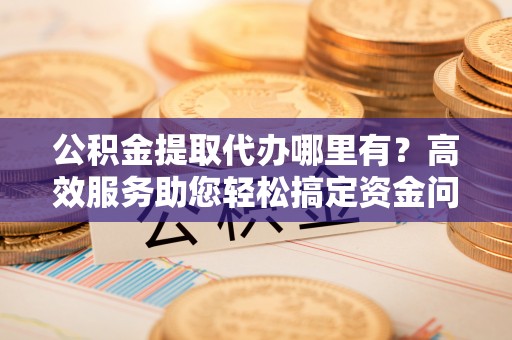 小榄公积金提取代办哪里有？高效服务助您轻松搞定资金问题