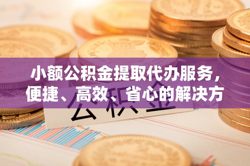 小榄小额公积金提取代办服务，便捷、高效、省心的解决方案
