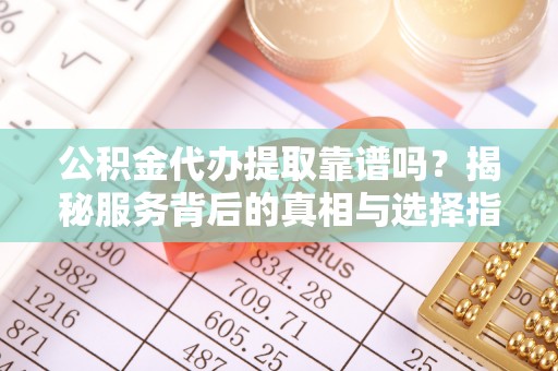 小榄公积金代办提取靠谱吗？揭秘服务背后的真相与选择指南