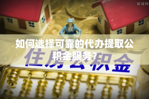 小榄如何选择可靠的代办提取公积金服务？