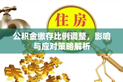 小榄公积金缴存比例调整，影响与应对策略解析