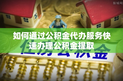 小榄如何通过公积金代办服务快速办理公积金提取