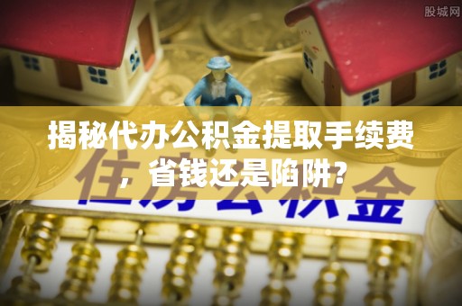 小榄揭秘代办公积金提取手续费，省钱还是陷阱？
