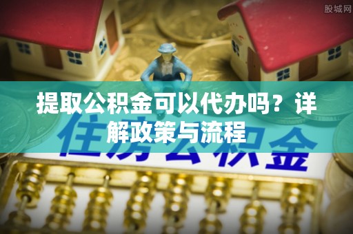 小榄提取公积金可以代办吗？详解政策与流程
