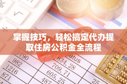 小榄掌握技巧，轻松搞定代办提取住房公积金全流程