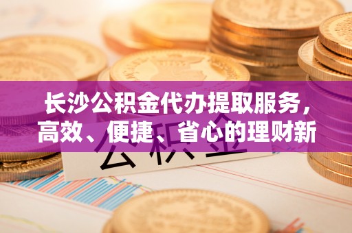 小榄长沙公积金代办提取服务，高效、便捷、省心的理财新选择