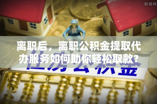 小榄离职后，离职公积金提取代办服务如何助你轻松取款？