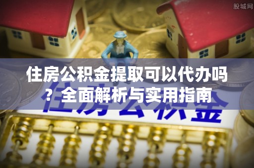 小榄住房公积金提取可以代办吗？全面解析与实用指南