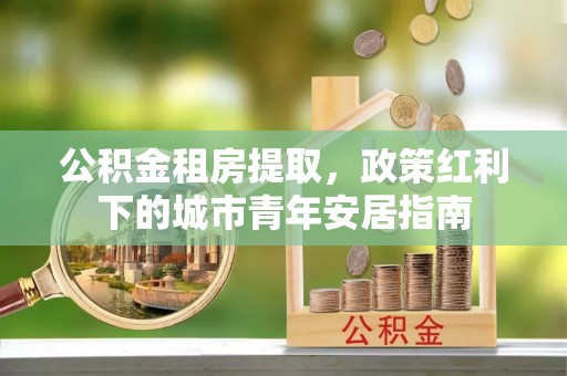 小榄公积金租房提取，政策红利下的城市青年安居指南