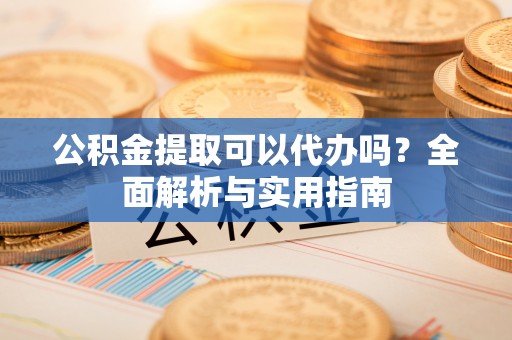 小榄公积金提取可以代办吗？全面解析与实用指南