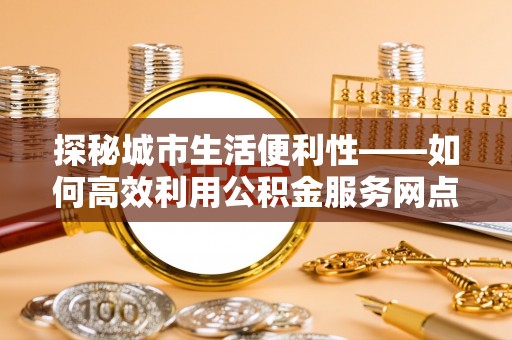 小榄探秘城市生活便利性——如何高效利用公积金服务网点查询工具