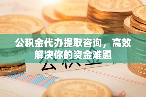 小榄公积金代办提取咨询，高效解决你的资金难题