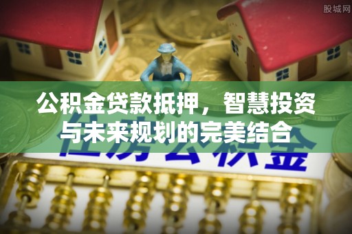 小榄公积金贷款抵押，智慧投资与未来规划的完美结合