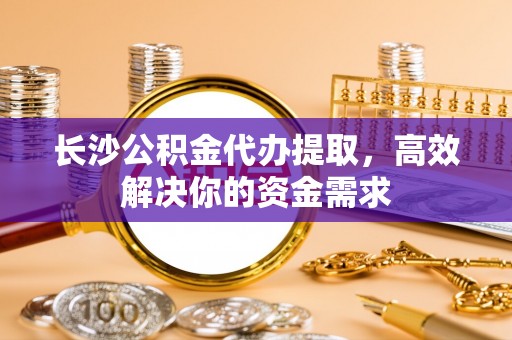 小榄长沙公积金代办提取，高效解决你的资金需求